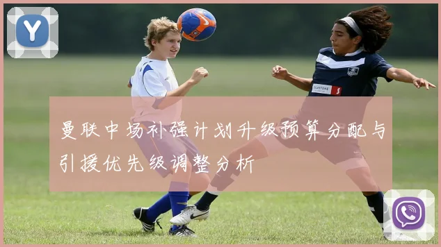 曼联中场补强计划升级预算分配与引援优先级调整分析
