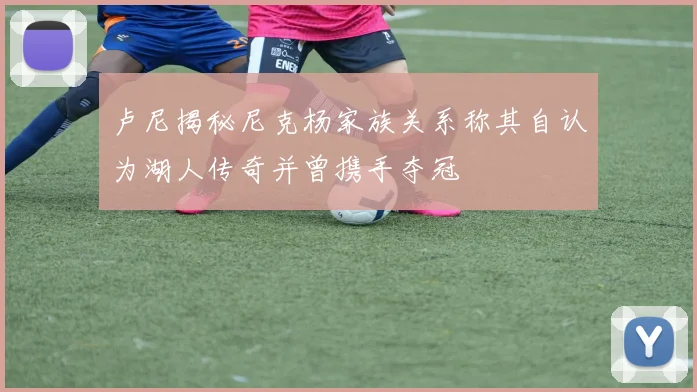 卢尼揭秘尼克杨家族关系称其自认为湖人传奇并曾携手夺冠