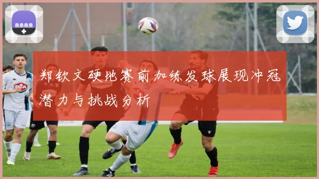 郑钦文硬地赛前加练发球展现冲冠潜力与挑战分析